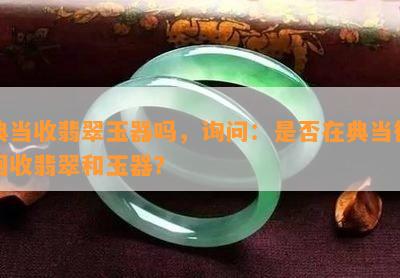 典当收翡翠玉器吗，询问：是否在典当行回收翡翠和玉器？