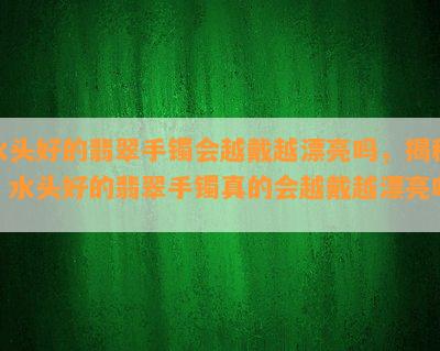 水头好的翡翠手镯会越戴越漂亮吗，揭秘：水头好的翡翠手镯真的会越戴越漂亮吗？