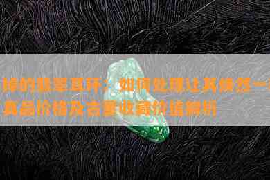 丢掉的翡翠耳环：如何处理让其焕然一新？真品价格及古董收藏价值解析