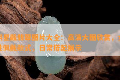 明星戴翡翠图片大全：高清大图欣赏，女性佩戴款式，日常搭配展示