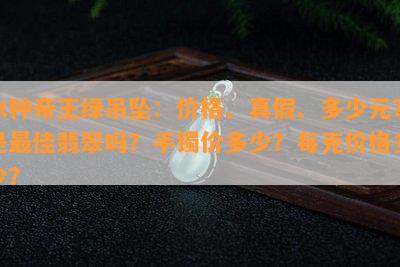 冰种帝王绿吊坠：价格、真假、多少元？是更佳翡翠吗？手镯价多少？每克价格多少？