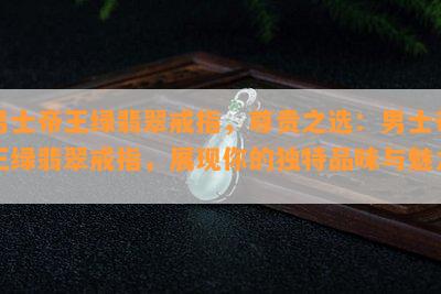 男士帝王绿翡翠戒指，尊贵之选：男士帝王绿翡翠戒指，展现你的独特品味与魅力！