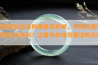 翡翠原石边角料哪里买好呢，寻找优质翡翠原石边角料？这里为你推荐更佳购买地！