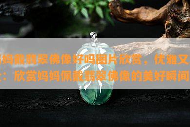 妈妈戴翡翠佛像好吗图片欣赏，优雅又尊贵：欣赏妈妈佩戴翡翠佛像的美好瞬间！