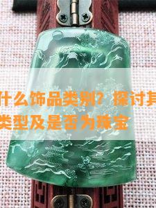 翡翠属于什么饰品类别？探讨其所属产品、材质、类型及是否为珠宝