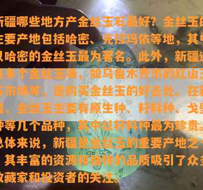 新疆哪些地方产金丝玉石更好？金丝玉的主要产地包括哈密、克拉玛依等地，其中以哈密的金丝玉最为著名。此外，新疆还有多个金丝玉场，如乌鲁木齐市的红山玉石市场等，是购买金丝玉的好去处。在新疆，金丝玉主要有原生种、籽料种、戈壁种等几个品种，其中以籽料种最为珍贵。总体来说，新疆是金丝玉的重要产地之一，其丰富的资源和独特的品质吸引了众多收藏家和投资者的关注。