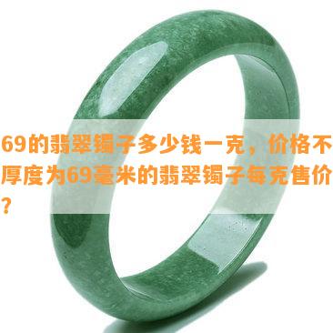 厚69的翡翠镯子多少钱一克，价格不菲！厚度为69毫米的翡翠镯子每克售价多少？