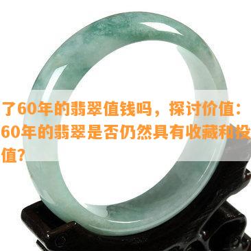 卖了60年的翡翠值钱吗，探讨价值：卖了60年的翡翠是否仍然具有收藏和投资价值？