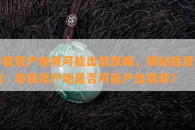 非翡翠产地有可能出翡翠嘛，揭秘翡翠产地：非翡翠产地是否可能产出翡翠？