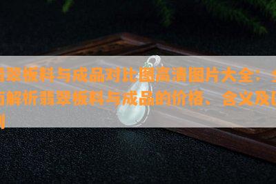 翡翠板料与成品对比图高清图片大全：全面解析翡翠板料与成品的价格、含义及区别