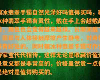 糯冰翡翠手镯自然光泽好吗值得买吗，糯冰种翡翠手镯有灵性，戴在手上会越戴越透，颜色也会变得越来越绿。长期佩戴下，翡翠与人体接触摩擦产生静电，对身体是有好处的。同时糯冰种翡翠手镯可作为传家宝代代相传，这样无论是收藏价值还是意义都是非常高的，价格虽然贵一点但是绝对是值得购买的。