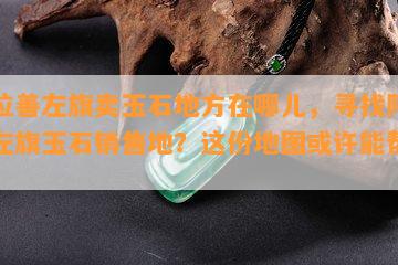 阿拉善左旗卖玉石地方在哪儿，寻找阿拉善左旗玉石销售地？这份地图或许能帮到你！